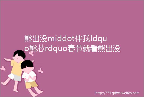 熊出没middot伴我ldquo熊芯rdquo春节就看熊出没全家共度团圆年